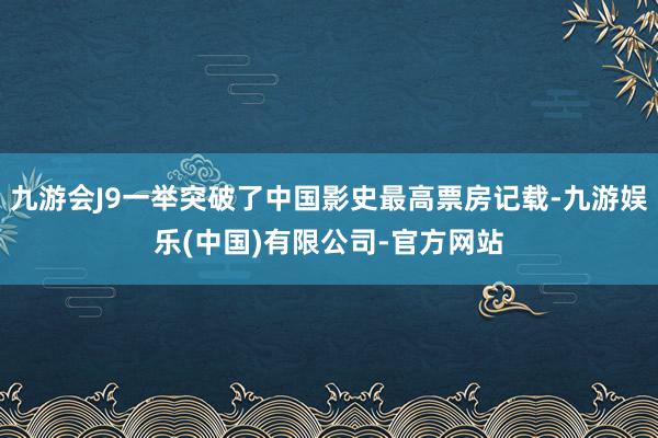 九游会J9一举突破了中国影史最高票房记载-九游娱乐(中国)有限公司-官方网站