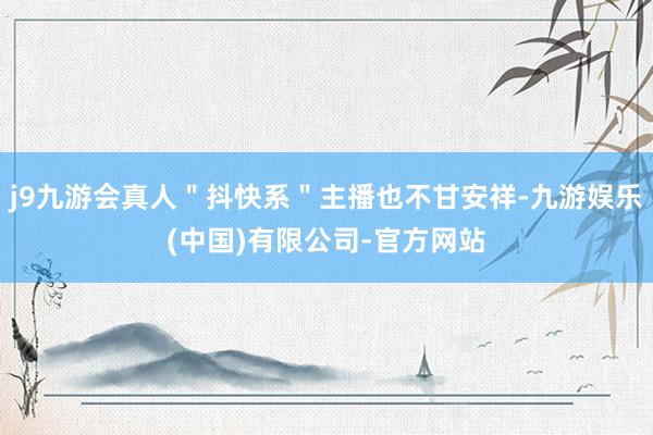 j9九游会真人＂抖快系＂主播也不甘安祥-九游娱乐(中国)有限公司-官方网站