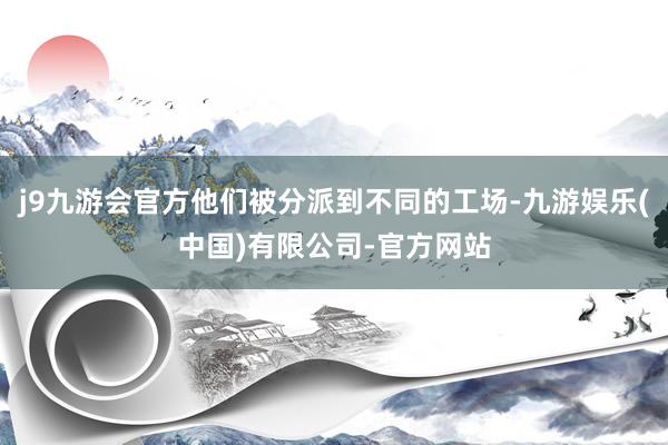 j9九游会官方他们被分派到不同的工场-九游娱乐(中国)有限公司-官方网站