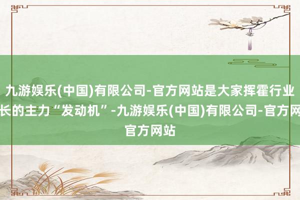 九游娱乐(中国)有限公司-官方网站是大家挥霍行业增长的主力“发动机”-九游娱乐(中国)有限公司-官方网站
