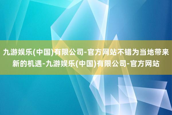 九游娱乐(中国)有限公司-官方网站不错为当地带来新的机遇-九游娱乐(中国)有限公司-官方网站