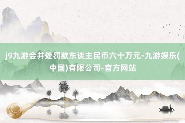 j9九游会并处罚款东谈主民币六十万元-九游娱乐(中国)有限公司-官方网站