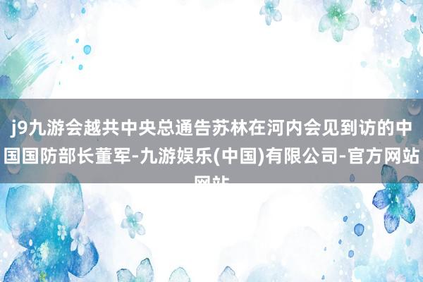 j9九游会越共中央总通告苏林在河内会见到访的中国国防部长董军-九游娱乐(中国)有限公司-官方网站