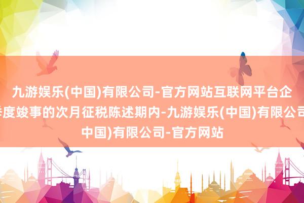 九游娱乐(中国)有限公司-官方网站互联网平台企业应当在季度竣事的次月征税陈述期内-九游娱乐(中国)有限公司-官方网站