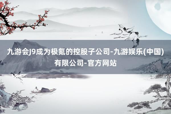 九游会J9成为极氪的控股子公司-九游娱乐(中国)有限公司-官方网站