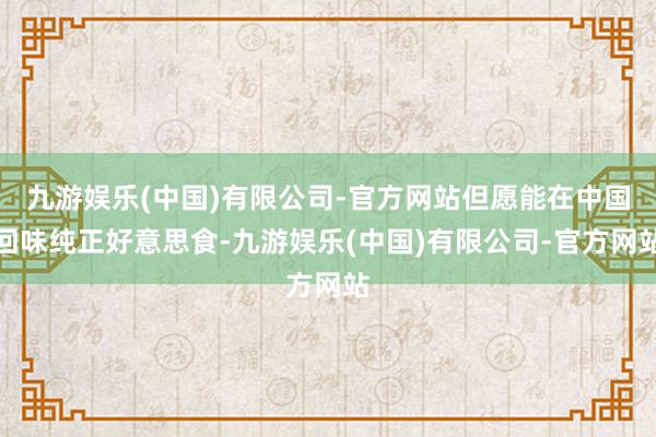 九游娱乐(中国)有限公司-官方网站但愿能在中国回味纯正好意思食-九游娱乐(中国)有限公司-官方网站