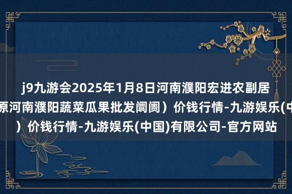 j9九游会2025年1月8日河南濮阳宏进农副居品批发阛阓有限公司(原河南濮阳蔬菜瓜果批发阛阓)价钱行情-九游娱乐(中国)有限公司-官方网站