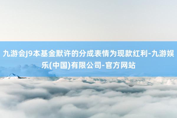 九游会J9本基金默许的分成表情为现款红利-九游娱乐(中国)有限公司-官方网站