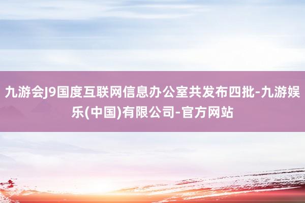 九游会J9国度互联网信息办公室共发布四批-九游娱乐(中国)有限公司-官方网站