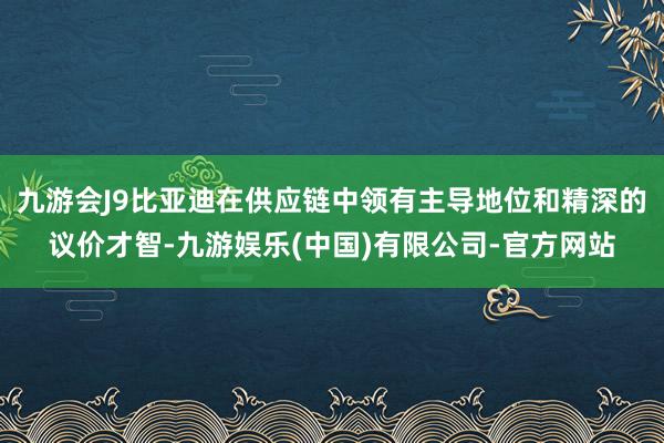 九游会J9比亚迪在供应链中领有主导地位和精深的议价才智-九游娱乐(中国)有限公司-官方网站