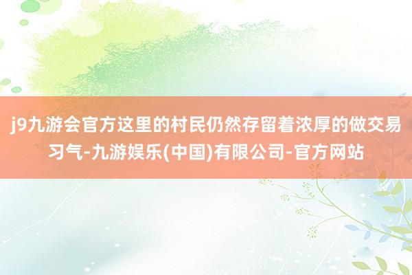 j9九游会官方这里的村民仍然存留着浓厚的做交易习气-九游娱乐(中国)有限公司-官方网站
