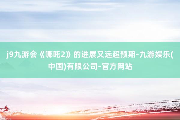 j9九游会《哪吒2》的进展又远超预期-九游娱乐(中国)有限公司-官方网站