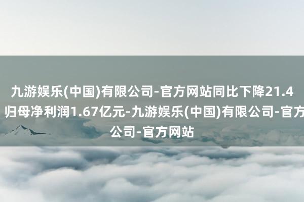 九游娱乐(中国)有限公司-官方网站同比下降21.41%；归母净利润1.67亿元-九游娱乐(中国)有限公司-官方网站