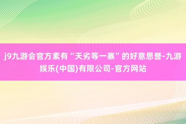 j9九游会官方素有“天劣等一寨”的好意思誉-九游娱乐(中国)有限公司-官方网站