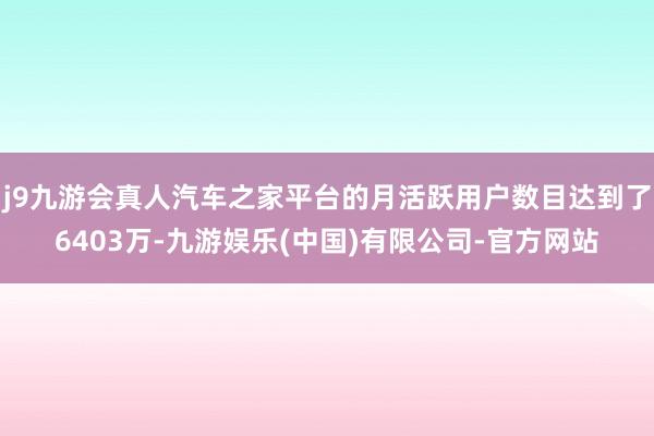 j9九游会真人汽车之家平台的月活跃用户数目达到了6403万-九游娱乐(中国)有限公司-官方网站