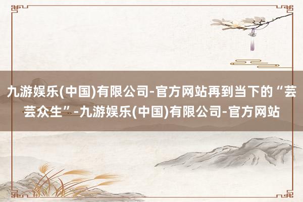九游娱乐(中国)有限公司-官方网站再到当下的“芸芸众生”-九游娱乐(中国)有限公司-官方网站