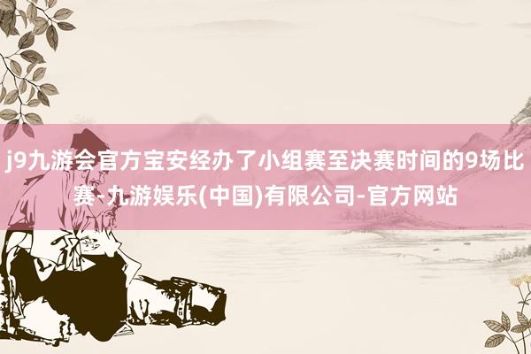 j9九游会官方宝安经办了小组赛至决赛时间的9场比赛-九游娱乐(中国)有限公司-官方网站
