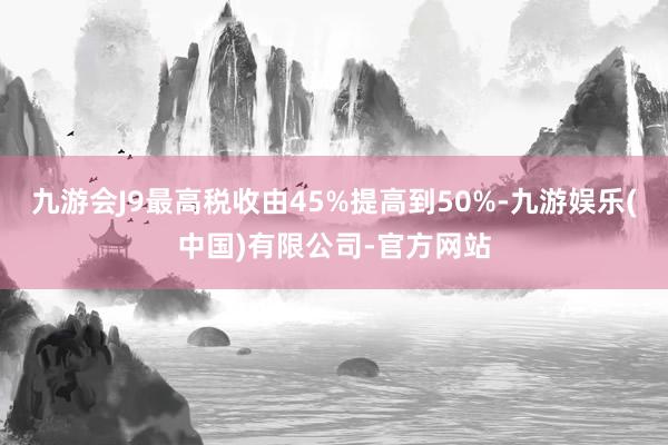 九游会J9最高税收由45%提高到50%-九游娱乐(中国)有限公司-官方网站