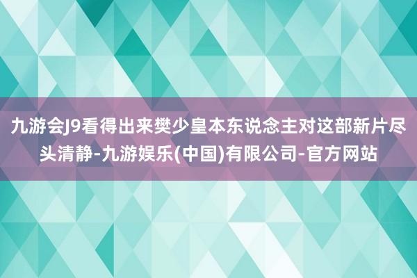 九游会J9看得出来樊少皇本东说念主对这部新片尽头清静-九游娱乐(中国)有限公司-官方网站