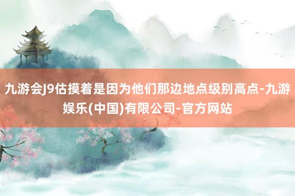 九游会J9估摸着是因为他们那边地点级别高点-九游娱乐(中国)有限公司-官方网站