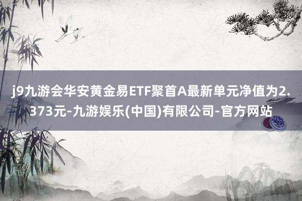 j9九游会华安黄金易ETF聚首A最新单元净值为2.373元-九游娱乐(中国)有限公司-官方网站