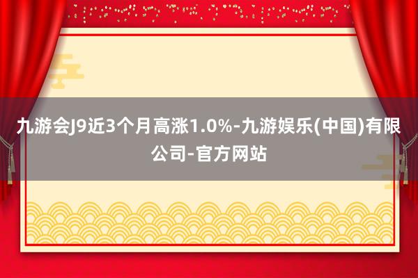 九游会J9近3个月高涨1.0%-九游娱乐(中国)有限公司-官方网站