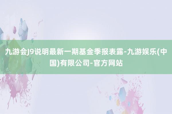 九游会J9说明最新一期基金季报表露-九游娱乐(中国)有限公司-官方网站