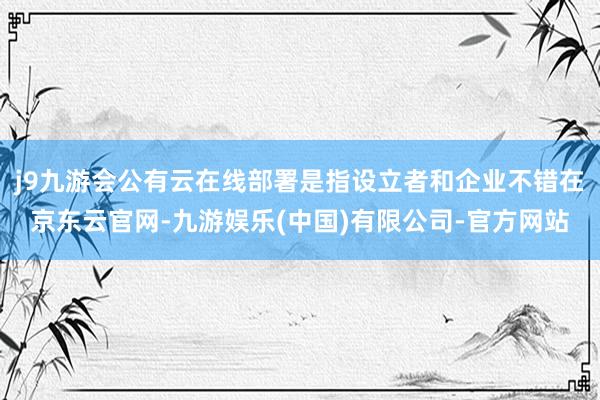 j9九游会公有云在线部署是指设立者和企业不错在京东云官网-九游娱乐(中国)有限公司-官方网站