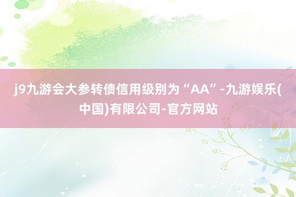 j9九游会大参转债信用级别为“AA”-九游娱乐(中国)有限公司-官方网站