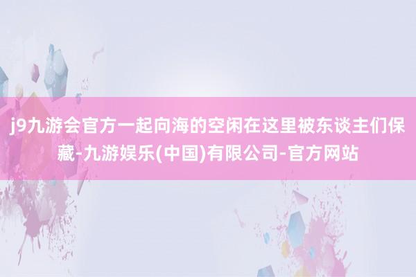 j9九游会官方一起向海的空闲在这里被东谈主们保藏-九游娱乐(中国)有限公司-官方网站