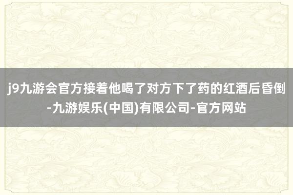j9九游会官方接着他喝了对方下了药的红酒后昏倒-九游娱乐(中国)有限公司-官方网站