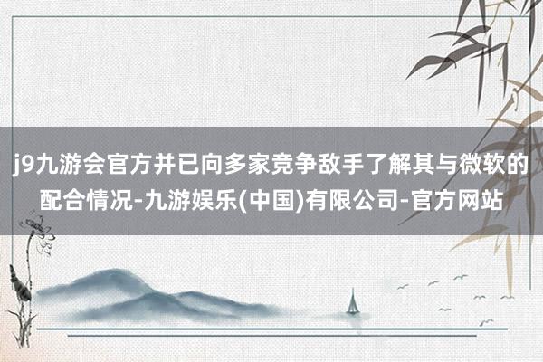 j9九游会官方并已向多家竞争敌手了解其与微软的配合情况-九游娱乐(中国)有限公司-官方网站