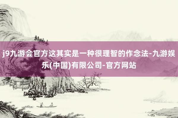 j9九游会官方这其实是一种很理智的作念法-九游娱乐(中国)有限公司-官方网站