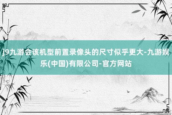 j9九游会该机型前置录像头的尺寸似乎更大-九游娱乐(中国)有限公司-官方网站