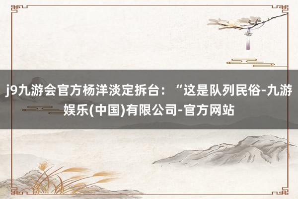 j9九游会官方杨洋淡定拆台：“这是队列民俗-九游娱乐(中国)有限公司-官方网站