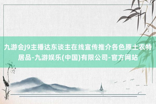 九游会J9主播达东谈主在线宣传推介各色原土农特居品-九游娱乐(中国)有限公司-官方网站