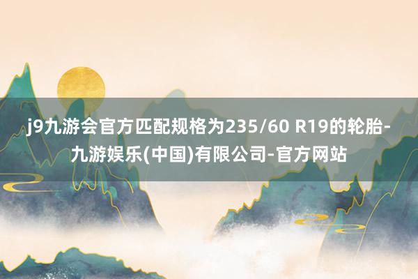j9九游会官方匹配规格为235/60 R19的轮胎-九游娱乐(中国)有限公司-官方网站