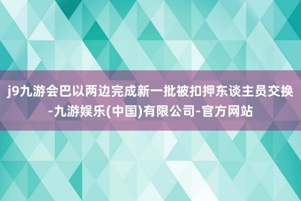 j9九游会巴以两边完成新一批被扣押东谈主员交换-九游娱乐(中国)有限公司-官方网站