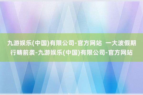 九游娱乐(中国)有限公司-官方网站  一大波假期行畴前袭-九游娱乐(中国)有限公司-官方网站