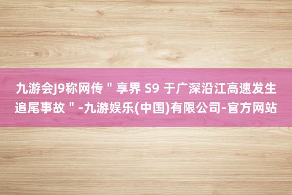 九游会J9称网传＂享界 S9 于广深沿江高速发生追尾事故＂-九游娱乐(中国)有限公司-官方网站