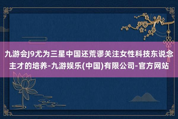 九游会J9尤为三星中国还荒谬关注女性科技东说念主才的培养-九游娱乐(中国)有限公司-官方网站