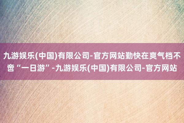 九游娱乐(中国)有限公司-官方网站勤快在爽气档不啻“一日游”-九游娱乐(中国)有限公司-官方网站