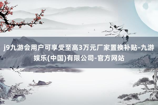 j9九游会用户可享受至高3万元厂家置换补贴-九游娱乐(中国)有限公司-官方网站