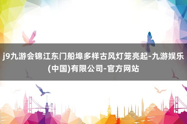j9九游会锦江东门船埠多样古风灯笼亮起-九游娱乐(中国)有限公司-官方网站