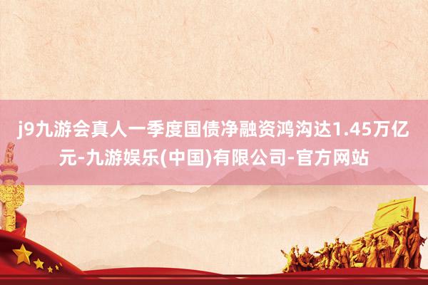 j9九游会真人一季度国债净融资鸿沟达1.45万亿元-九游娱乐(中国)有限公司-官方网站