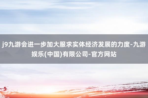 j9九游会进一步加大服求实体经济发展的力度-九游娱乐(中国)有限公司-官方网站