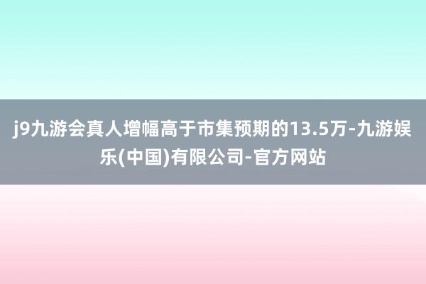 j9九游会真人增幅高于市集预期的13.5万-九游娱乐(中国)有限公司-官方网站