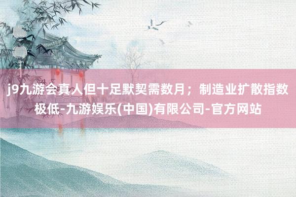 j9九游会真人但十足默契需数月；制造业扩散指数极低-九游娱乐(中国)有限公司-官方网站