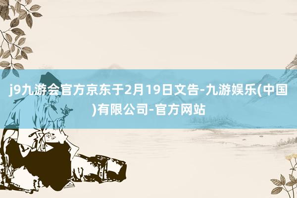 j9九游会官方京东于2月19日文告-九游娱乐(中国)有限公司-官方网站