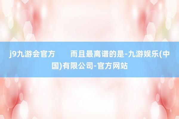 j9九游会官方       而且最离谱的是-九游娱乐(中国)有限公司-官方网站